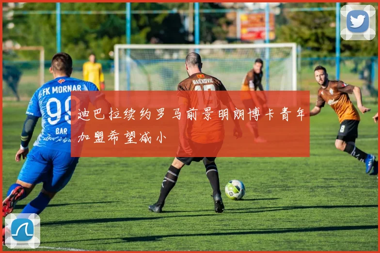 迪巴拉续约罗马前景明朗博卡青年加盟希望减小