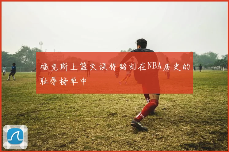 福克斯上篮失误将铭刻在NBA历史的耻辱榜单中