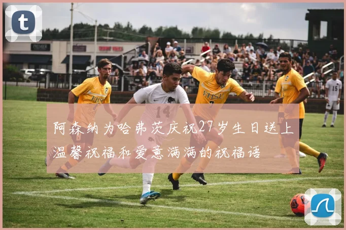 阿森纳为哈弗茨庆祝27岁生日送上温馨祝福和爱意满满的祝福语