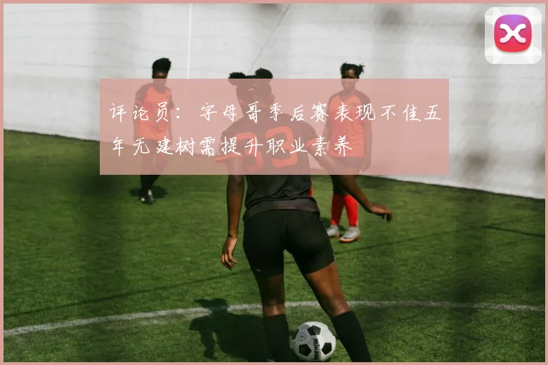 评论员：字母哥季后赛表现不佳五年无建树需提升职业素养