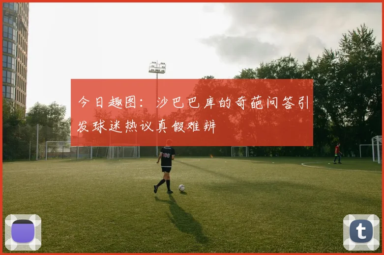今日趣图：沙巴巴库的奇葩问答引发球迷热议真假难辨