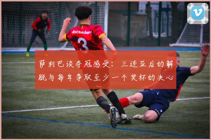 萨利巴谈夺冠感受：三连亚后的解脱与每年争取至少一个奖杯的决心