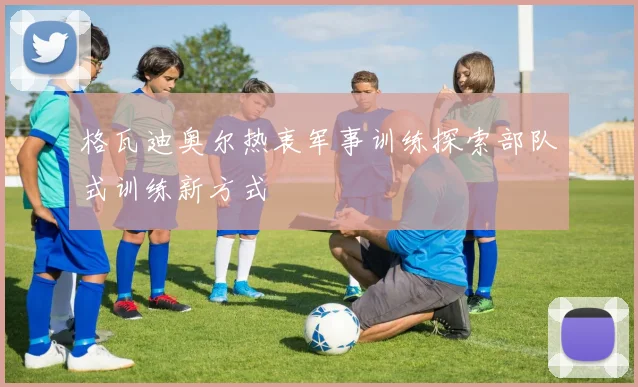 格瓦迪奥尔热衷军事训练探索部队式训练新方式