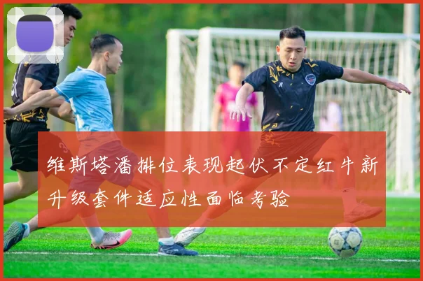 维斯塔潘排位表现起伏不定红牛新升级套件适应性面临考验