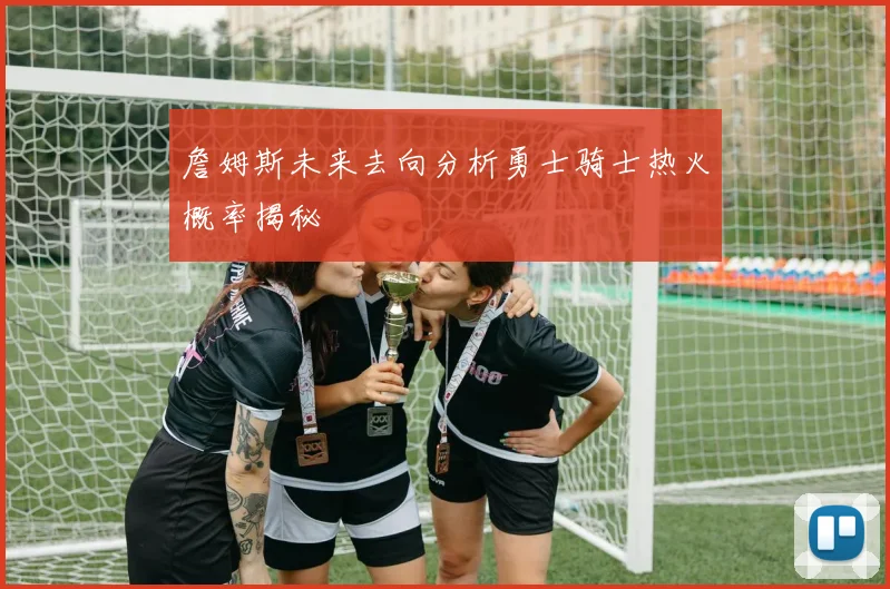 詹姆斯未来去向分析勇士骑士热火概率揭秘