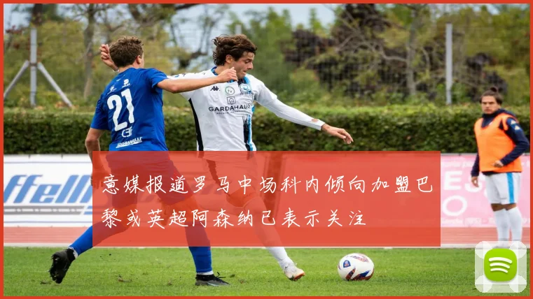 意媒报道罗马中场科内倾向加盟巴黎或英超阿森纳已表示关注