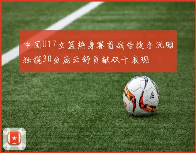 中国U17女篮热身赛首战告捷李沅珊独揽30分庞云舒贡献双十表现