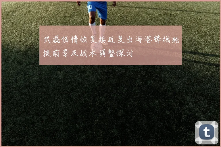 武磊伤情恢复接近复出海港锋线轮换前景及战术调整探讨