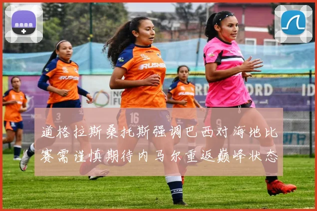 道格拉斯桑托斯强调巴西对海地比赛需谨慎期待内马尔重返巅峰状态
