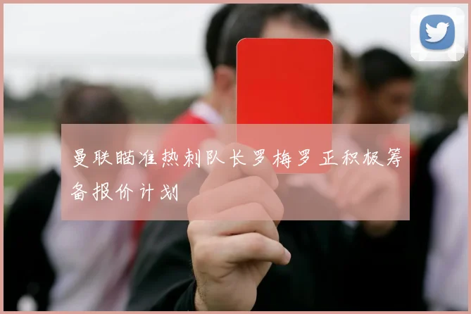曼联瞄准热刺队长罗梅罗正积极筹备报价计划