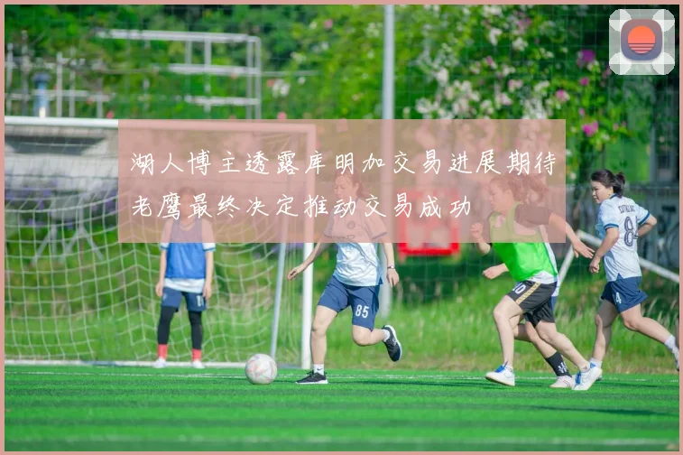 湖人博主透露库明加交易进展期待老鹰最终决定推动交易成功