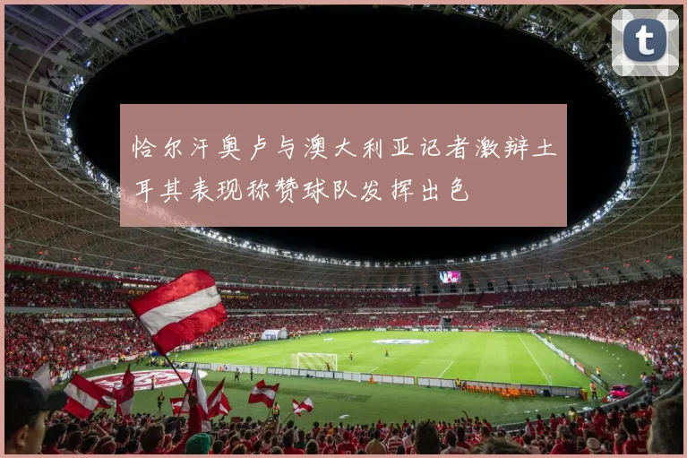 恰尔汗奥卢与澳大利亚记者激辩土耳其表现称赞球队发挥出色