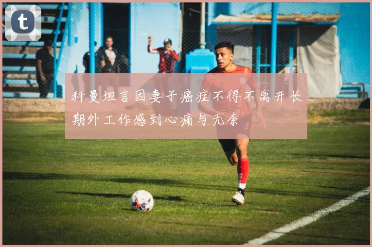 科曼坦言因妻子癌症不得不离开长期外工作感到心痛与无奈