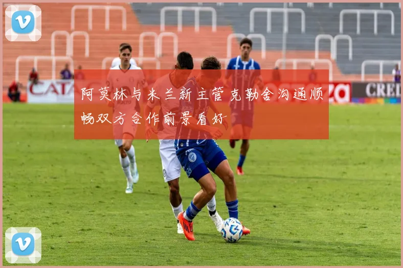 阿莫林与米兰新主管克勒舍沟通顺畅双方合作前景看好