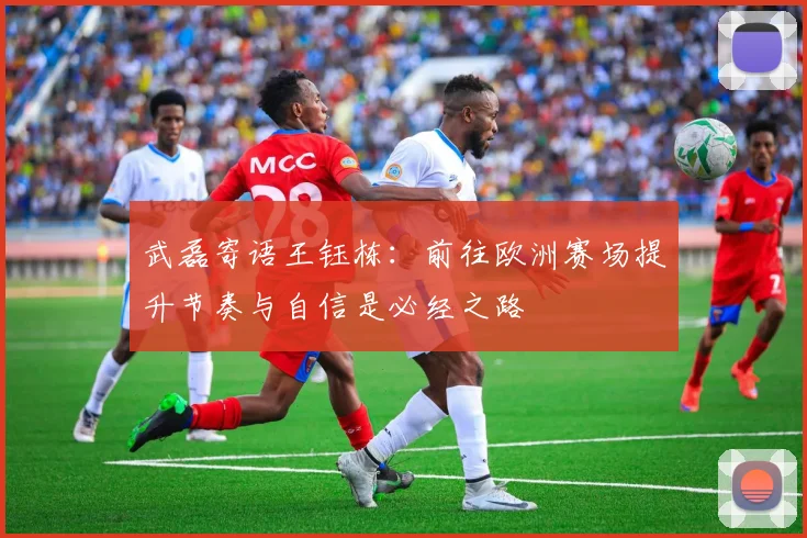 武磊寄语王钰栋：前往欧洲赛场提升节奏与自信是必经之路