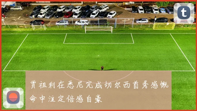 贾祖利在悉尼完成切尔西首秀感慨命中注定倍感自豪