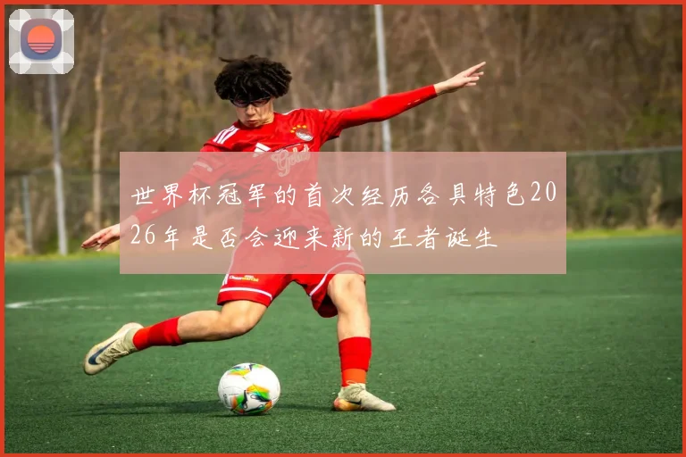 世界杯冠军的首次经历各具特色2026年是否会迎来新的王者诞生